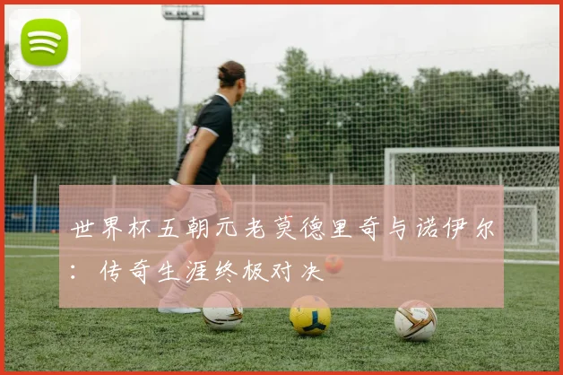 世界杯五朝元老莫德里奇与诺伊尔：传奇生涯终极对决