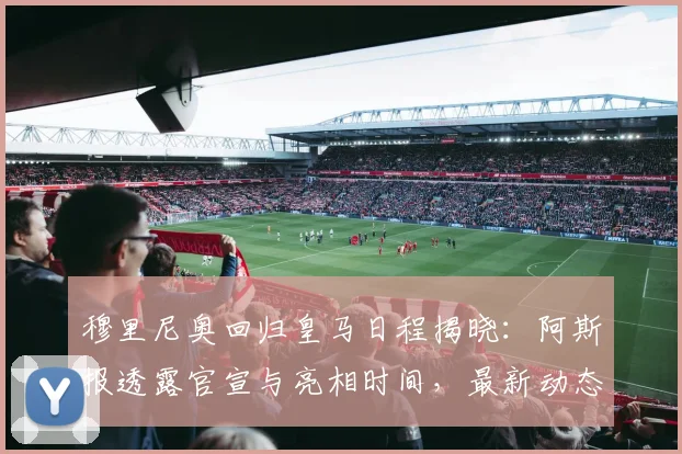 穆里尼奥回归皇马日程揭晓:阿斯报透露官宣与亮相时间,最新动态解析