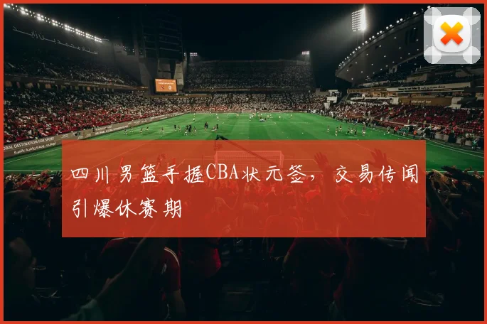 四川男篮手握CBA状元签，交易传闻引爆休赛期