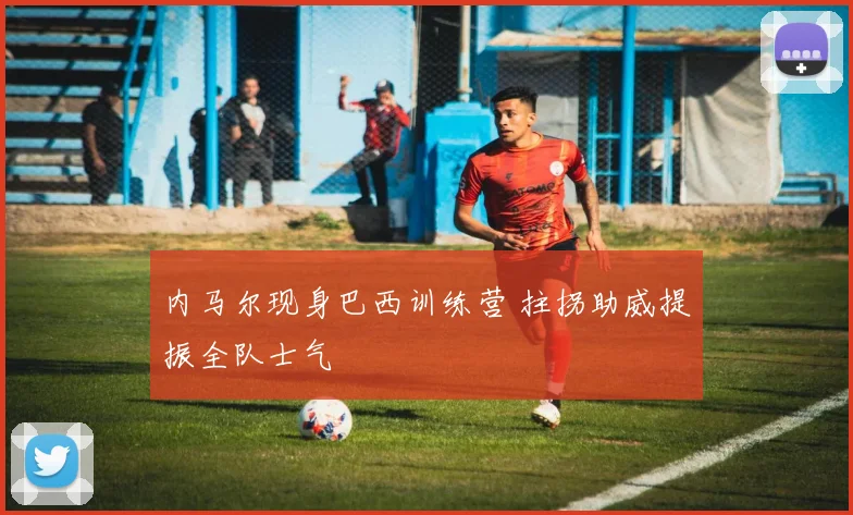 内马尔现身巴西训练营 拄拐助威提振全队士气