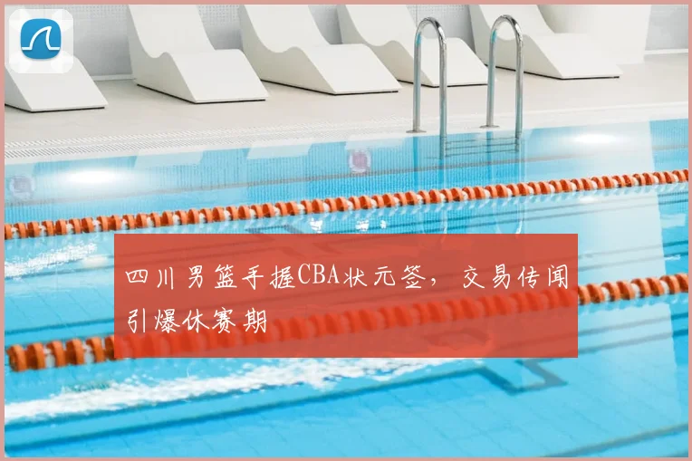 四川男篮手握CBA状元签，交易传闻引爆休赛期