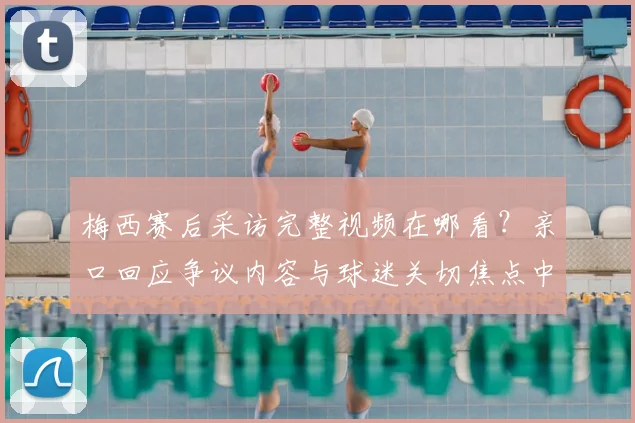 梅西赛后采访完整视频在哪看?亲口回应争议内容与球迷关切焦点中文翻译