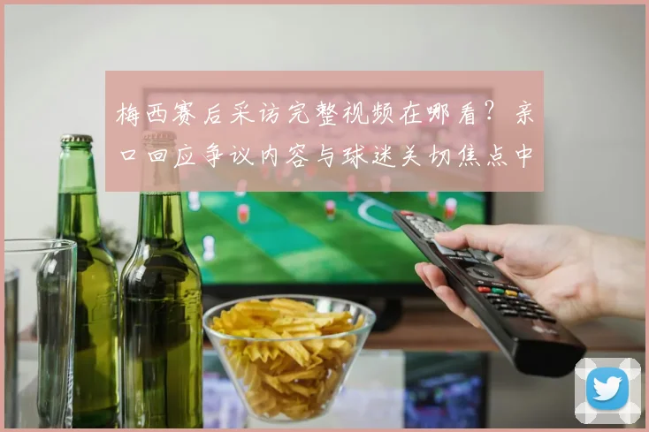 梅西赛后采访完整视频在哪看?亲口回应争议内容与球迷关切焦点中文翻译