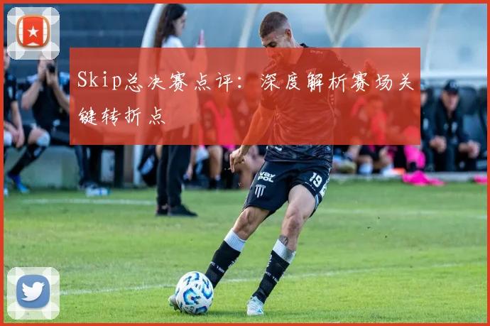 Skip总决赛点评:深度解析赛场关键转折点