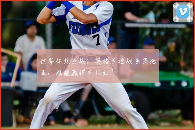 世界杯焦点战：英格兰迎战克罗地亚，谁能赢得开门红？