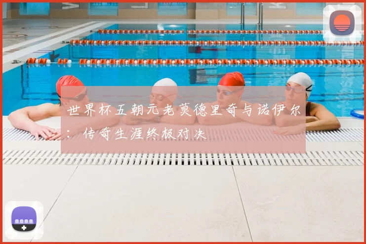 世界杯五朝元老莫德里奇与诺伊尔：传奇生涯终极对决